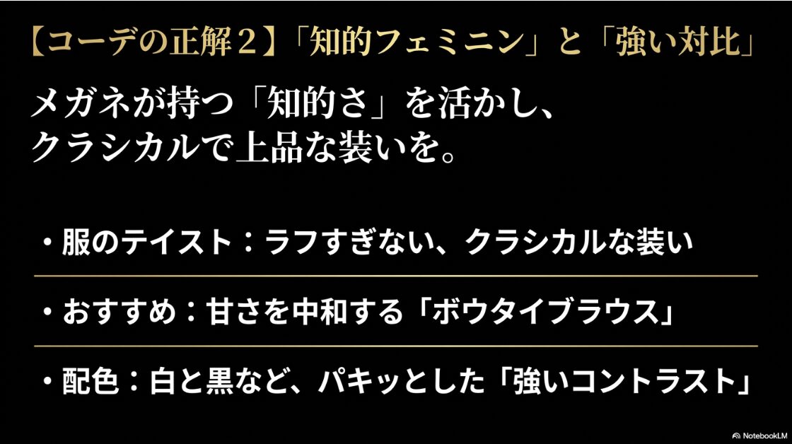コーデの正解2】「知的フェミニン」と「強い対比」。メガネの知的さを活かしたボウタイブラウスなどのクラシカルな装いや、白黒などの強いコントラスト配色がおすすめ。